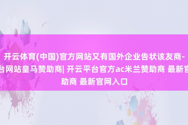 开云体育(中国)官方网站又有国外企业告状该友商-开云平台网站皇马赞助商| 开云平台官方ac米兰赞助商 最新官网入口