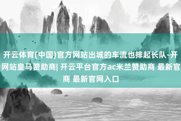 开云体育(中国)官方网站出城的车流也排起长队-开云平台网站皇马赞助商| 开云平台官方ac米兰赞助商 最新官网入口
