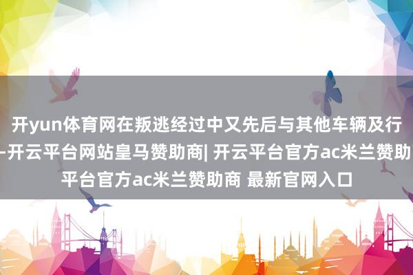 开yun体育网在叛逃经过中又先后与其他车辆及行东谈主发生碰撞-开云平台网站皇马赞助商| 开云平台官方ac米兰赞助商 最新官网入口