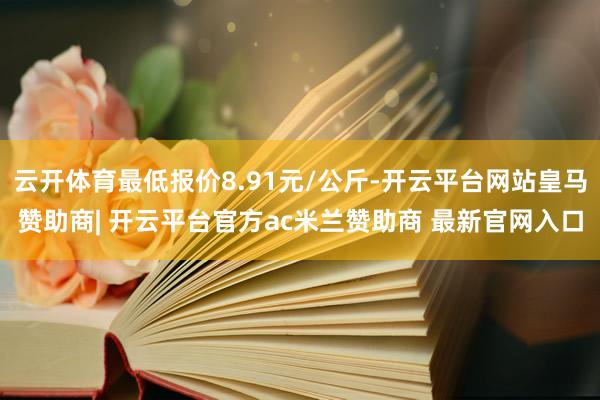 云开体育最低报价8.91元/公斤-开云平台网站皇马赞助商| 开云平台官方ac米兰赞助商 最新官网入口