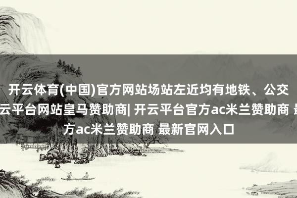 开云体育(中国)官方网站场站左近均有地铁、公交清亮接驳-开云平台网站皇马赞助商| 开云平台官方ac米兰赞助商 最新官网入口