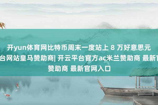 开yun体育网比特币周末一度站上 8 万好意思元-开云平台网站皇马赞助商| 开云平台官方ac米兰赞助商 最新官网入口