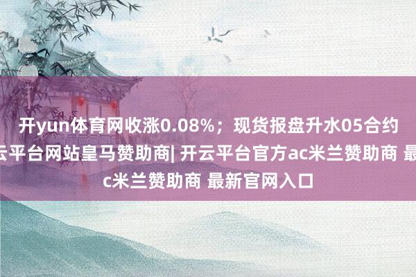 开yun体育网收涨0.08%；现货报盘升水05合约3元/吨-开云平台网站皇马赞助商| 开云平台官方ac米兰赞助商 最新官网入口