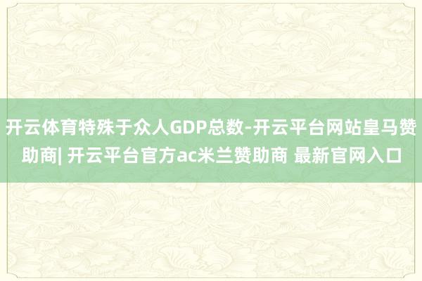 开云体育特殊于众人GDP总数-开云平台网站皇马赞助商| 开云平台官方ac米兰赞助商 最新官网入口