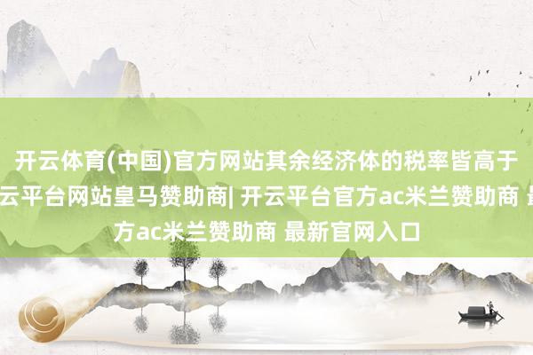 开云体育(中国)官方网站其余经济体的税率皆高于好意思国-开云平台网站皇马赞助商| 开云平台官方ac米兰赞助商 最新官网入口