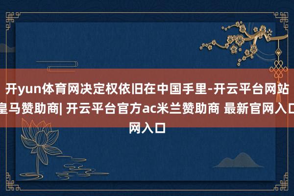 开yun体育网决定权依旧在中国手里-开云平台网站皇马赞助商| 开云平台官方ac米兰赞助商 最新官网入口