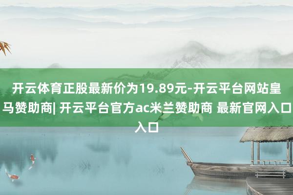 开云体育正股最新价为19.89元-开云平台网站皇马赞助商| 开云平台官方ac米兰赞助商 最新官网入口