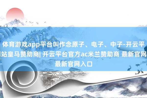 体育游戏app平台叫作念原子、电子、中子-开云平台网站皇马赞助商| 开云平台官方ac米兰赞助商 最新官网入口