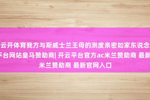 云开体育我方与斯威士兰王母的测度亲密如家东说念主-开云平台网站皇马赞助商| 开云平台官方ac米兰赞助商 最新官网入口