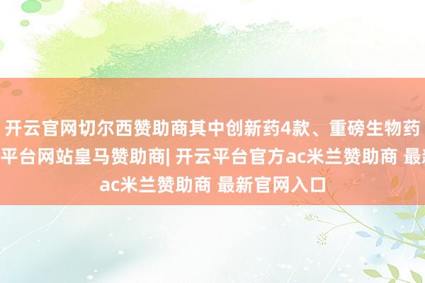 开云官网切尔西赞助商其中创新药4款、重磅生物药16款-开云平台网站皇马赞助商| 开云平台官方ac米兰赞助商 最新官网入口