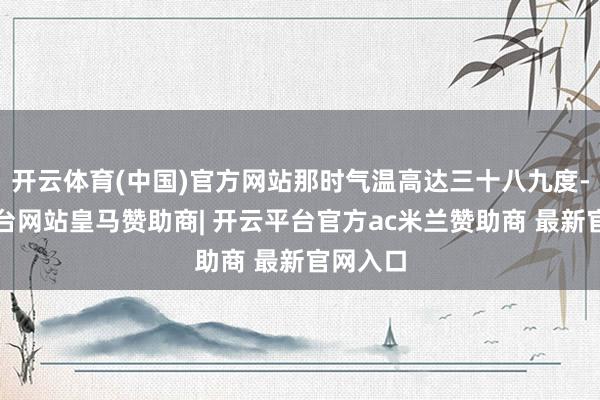 开云体育(中国)官方网站那时气温高达三十八九度-开云平台网站皇马赞助商| 开云平台官方ac米兰赞助商 最新官网入口