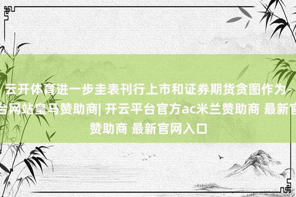 云开体育进一步圭表刊行上市和证券期货贪图作为-开云平台网站皇马赞助商| 开云平台官方ac米兰赞助商 最新官网入口