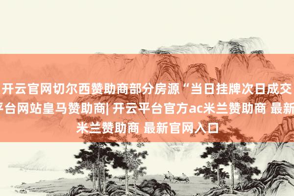 开云官网切尔西赞助商部分房源“当日挂牌次日成交”-开云平台网站皇马赞助商| 开云平台官方ac米兰赞助商 最新官网入口