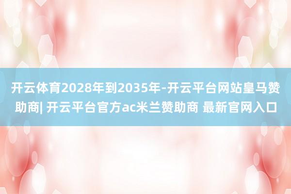 开云体育2028年到2035年-开云平台网站皇马赞助商| 开云平台官方ac米兰赞助商 最新官网入口