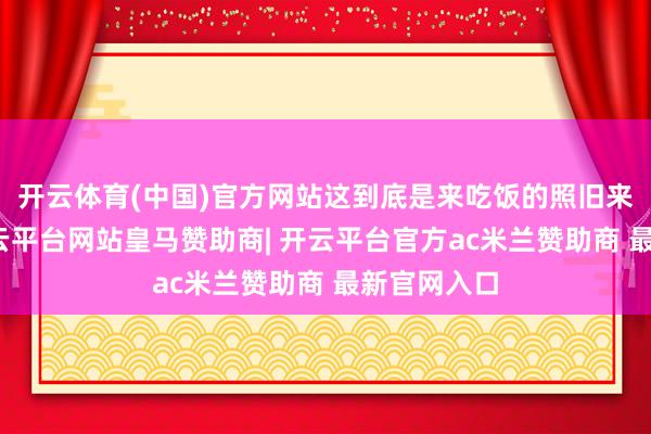 开云体育(中国)官方网站这到底是来吃饭的照旧来受苦的-开云平台网站皇马赞助商| 开云平台官方ac米兰赞助商 最新官网入口