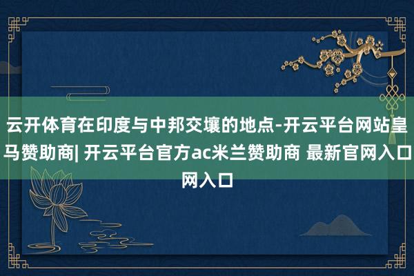 云开体育在印度与中邦交壤的地点-开云平台网站皇马赞助商| 开云平台官方ac米兰赞助商 最新官网入口