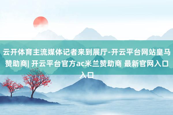 云开体育主流媒体记者来到展厅-开云平台网站皇马赞助商| 开云平台官方ac米兰赞助商 最新官网入口
