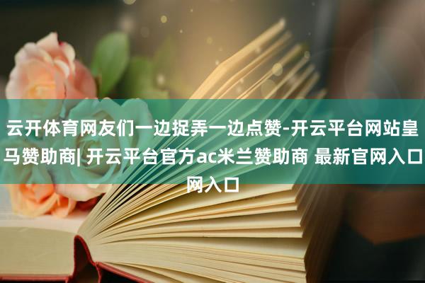 云开体育网友们一边捉弄一边点赞-开云平台网站皇马赞助商| 开云平台官方ac米兰赞助商 最新官网入口