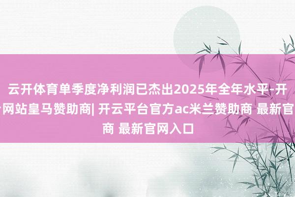 云开体育单季度净利润已杰出2025年全年水平-开云平台网站皇马赞助商| 开云平台官方ac米兰赞助商 最新官网入口