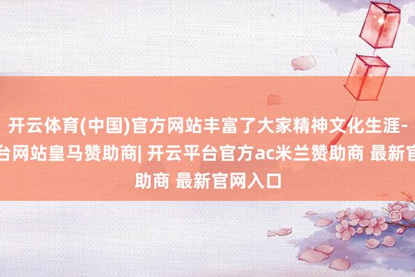 开云体育(中国)官方网站丰富了大家精神文化生涯-开云平台网站皇马赞助商| 开云平台官方ac米兰赞助商 最新官网入口