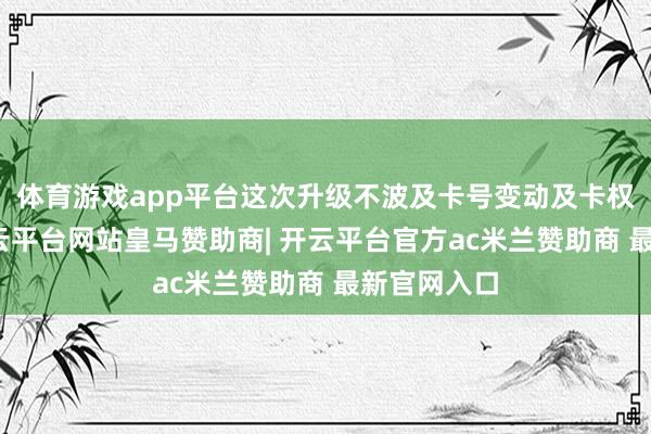 体育游戏app平台这次升级不波及卡号变动及卡权利变动-开云平台网站皇马赞助商| 开云平台官方ac米兰赞助商 最新官网入口