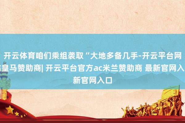 开云体育咱们乘组袭取“大地多备几手-开云平台网站皇马赞助商| 开云平台官方ac米兰赞助商 最新官网入口