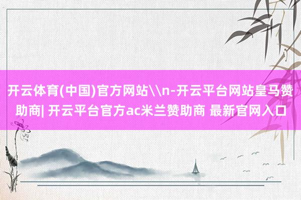 开云体育(中国)官方网站\n-开云平台网站皇马赞助商| 开云平台官方ac米兰赞助商 最新官网入口