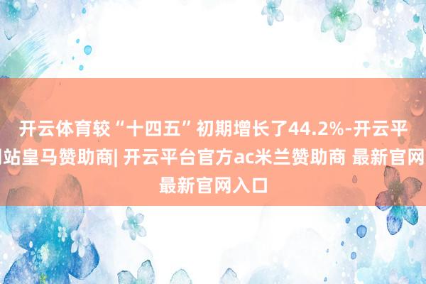开云体育较“十四五”初期增长了44.2%-开云平台网站皇马赞助商| 开云平台官方ac米兰赞助商 最新官网入口