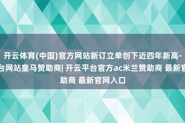 开云体育(中国)官方网站新订立单创下近四年新高-开云平台网站皇马赞助商| 开云平台官方ac米兰赞助商 最新官网入口