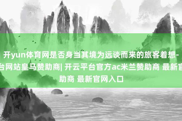开yun体育网是否身当其境为远谈而来的旅客着想-开云平台网站皇马赞助商| 开云平台官方ac米兰赞助商 最新官网入口
