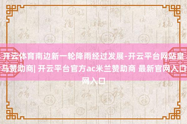 开云体育南边新一轮降雨经过发展-开云平台网站皇马赞助商| 开云平台官方ac米兰赞助商 最新官网入口