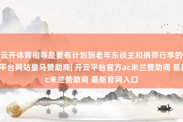 云开体育相等是要有计划到老年东谈主和捎带行李的村民-开云平台网站皇马赞助商| 开云平台官方ac米兰赞助商 最新官网入口