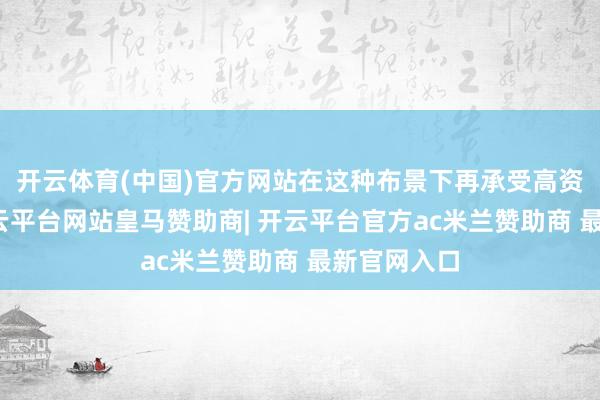 开云体育(中国)官方网站在这种布景下再承受高资本转型-开云平台网站皇马赞助商| 开云平台官方ac米兰赞助商 最新官网入口