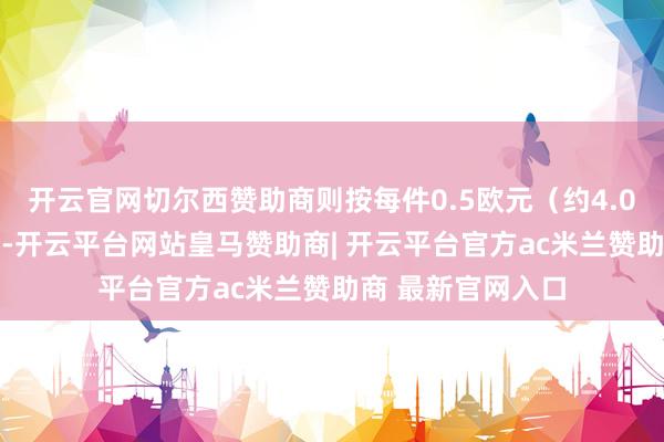 开云官网切尔西赞助商则按每件0.5欧元(约4.084元)征录取度-开云平台网站皇马赞助商| 开云平台官方ac米兰赞助商 最新官网入口