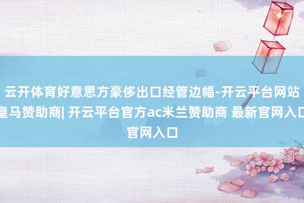 云开体育好意思方豪侈出口经管边幅-开云平台网站皇马赞助商| 开云平台官方ac米兰赞助商 最新官网入口