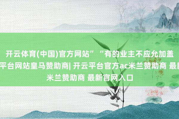 开云体育(中国)官方网站” “有的业主不应允加盖楼层-开云平台网站皇马赞助商| 开云平台官方ac米兰赞助商 最新官网入口