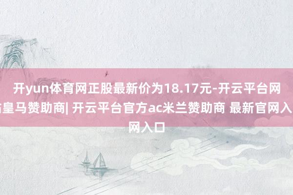 开yun体育网正股最新价为18.17元-开云平台网站皇马赞助商| 开云平台官方ac米兰赞助商 最新官网入口