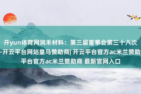 开yun体育网润禾材料：第三届董事会第三十八次会议有缠绵公告-开云平台网站皇马赞助商| 开云平台官方ac米兰赞助商 最新官网入口
