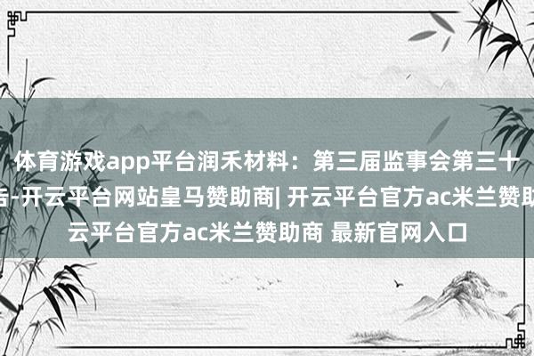 体育游戏app平台润禾材料：第三届监事会第三十三次会议决策公告-开云平台网站皇马赞助商| 开云平台官方ac米兰赞助商 最新官网入口