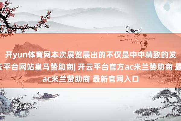 开yun体育网本次展览展出的不仅是中中精致的发展历程-开云平台网站皇马赞助商| 开云平台官方ac米兰赞助商 最新官网入口
