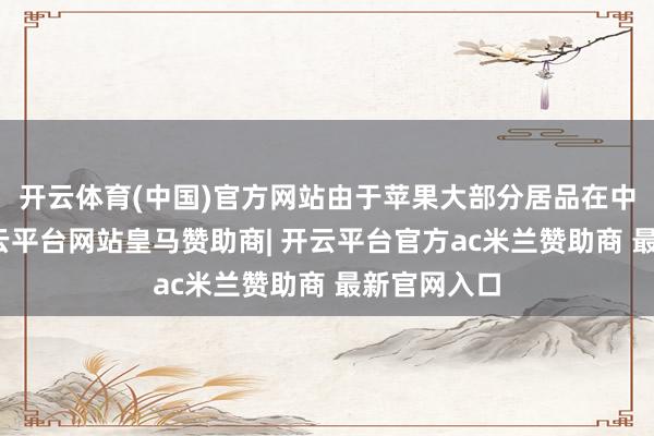 开云体育(中国)官方网站由于苹果大部分居品在中国坐褥-开云平台网站皇马赞助商| 开云平台官方ac米兰赞助商 最新官网入口