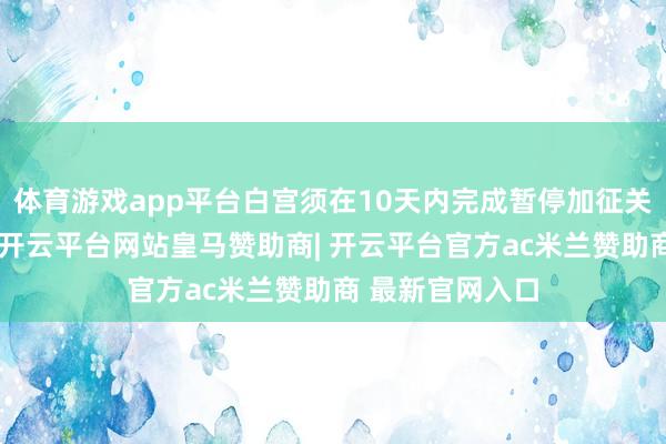 体育游戏app平台白宫须在10天内完成暂停加征关税递次的口头-开云平台网站皇马赞助商| 开云平台官方ac米兰赞助商 最新官网入口