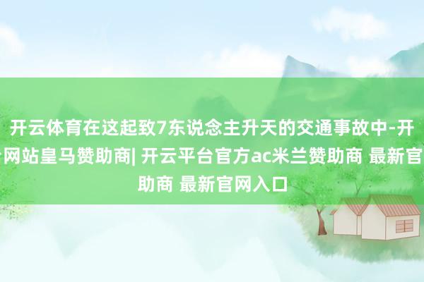 开云体育在这起致7东说念主升天的交通事故中-开云平台网站皇马赞助商| 开云平台官方ac米兰赞助商 最新官网入口