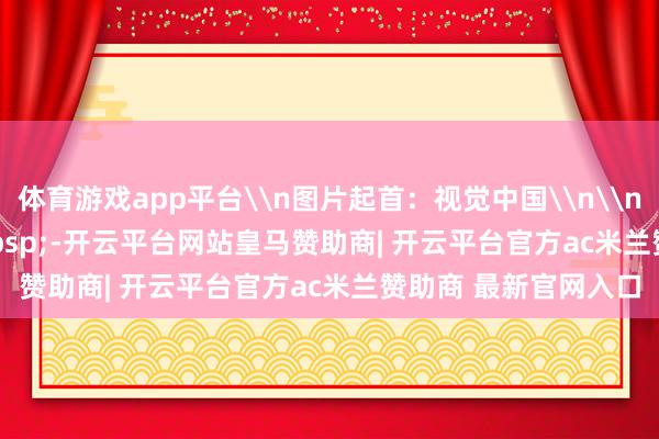 体育游戏app平台\n图片起首：视觉中国\n\n&nbsp;&nbsp;&nbsp;-开云平台网站皇马赞助商| 开云平台官方ac米兰赞助商 最新官网入口