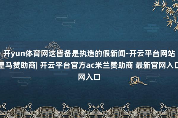 开yun体育网这皆备是执造的假新闻-开云平台网站皇马赞助商| 开云平台官方ac米兰赞助商 最新官网入口