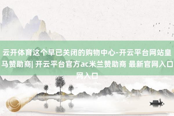 云开体育这个早已关闭的购物中心-开云平台网站皇马赞助商| 开云平台官方ac米兰赞助商 最新官网入口