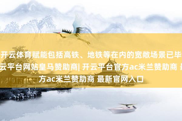 开云体育赋能包括高铁、地铁等在内的宽敞场景已毕体验升级-开云平台网站皇马赞助商| 开云平台官方ac米兰赞助商 最新官网入口
