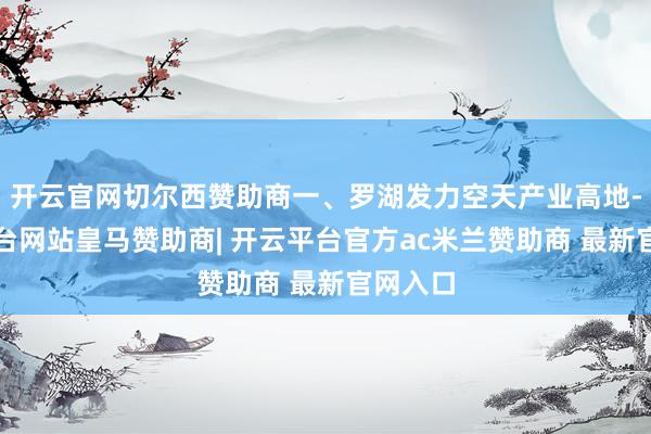 开云官网切尔西赞助商一、罗湖发力空天产业高地-开云平台网站皇马赞助商| 开云平台官方ac米兰赞助商 最新官网入口