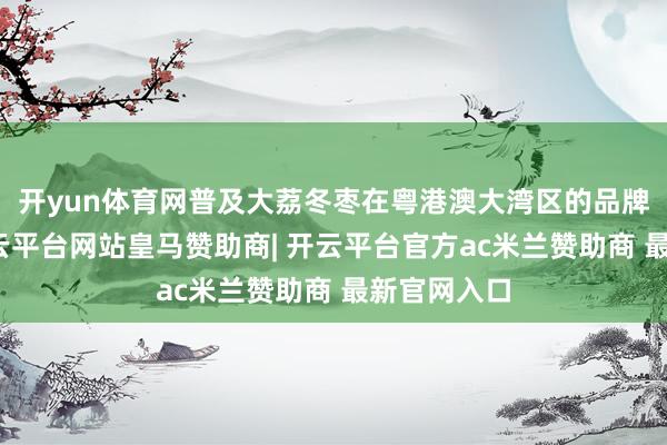 开yun体育网普及大荔冬枣在粤港澳大湾区的品牌影响力-开云平台网站皇马赞助商| 开云平台官方ac米兰赞助商 最新官网入口