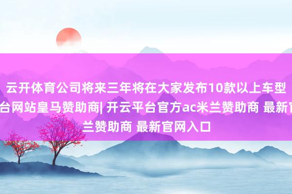 云开体育公司将来三年将在大家发布10款以上车型-开云平台网站皇马赞助商| 开云平台官方ac米兰赞助商 最新官网入口